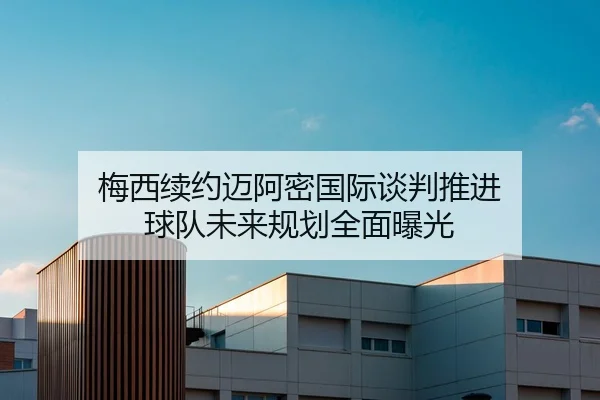 梅西续约迈阿密国际谈判推进 球队未来规划全面曝光