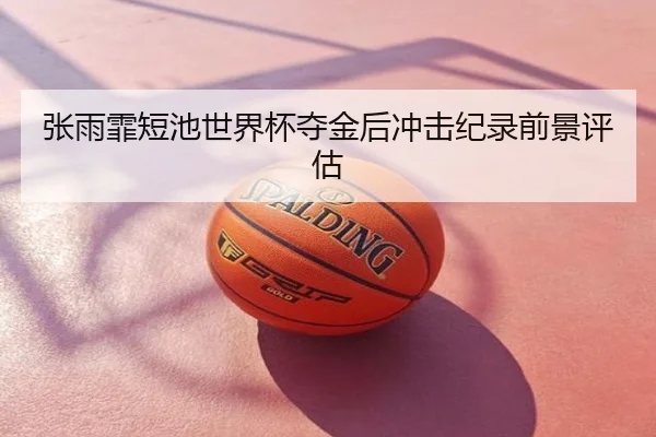 张雨霏短池世界杯夺金后冲击纪录前景评估