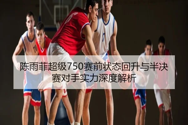 陈雨菲超级750赛前状态回升与半决赛对手实力深度解析